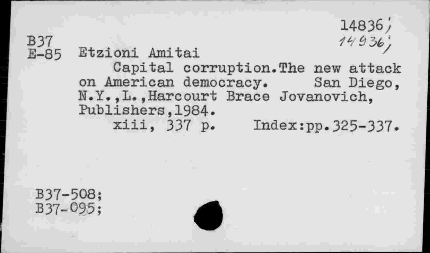 ﻿14836;
B37
E-85 Etzioni Amitai	7
Capital corruption.The new attack on American democracy. San Diego, N.Y.,L.,Harcourt Brace Jovanovich, Publishers,1984.
xiii, 337 p. Index:pp.325-337.
B37-5O8;
B37-O95;